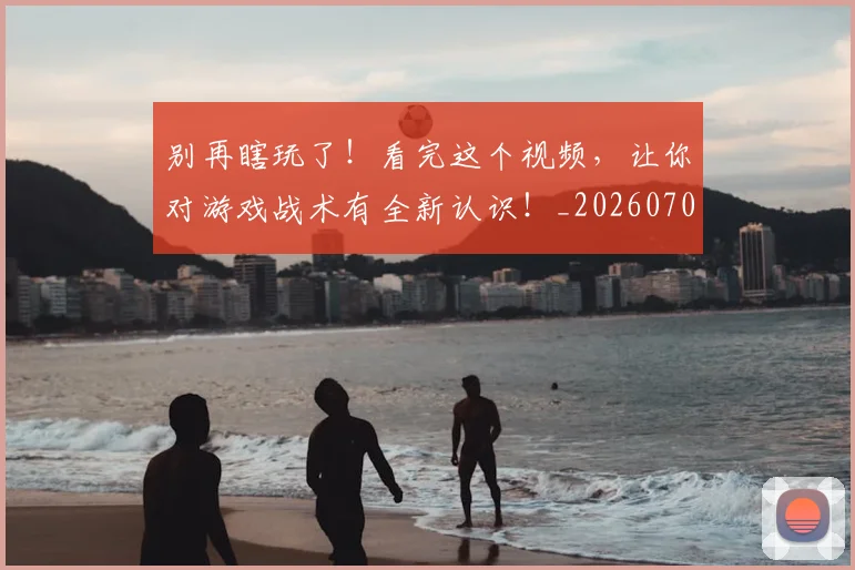 别再瞎玩了！看完这个视频，让你对游戏战术有全新认识！_20260703220452_20260718010620