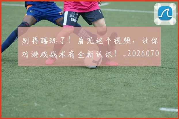 别再瞎玩了！看完这个视频，让你对游戏战术有全新认识！_20260703220452_20260718010620
