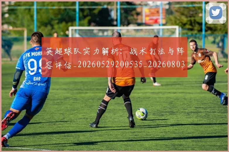 英超球队实力解析:战术打法与阵容评估_20260529200535_20260803145653