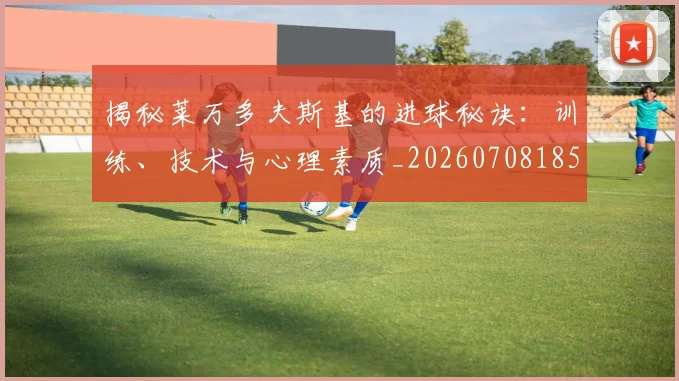 揭秘莱万多夫斯基的进球秘诀：训练、技术与心理素质_20260708185908_20260723184354