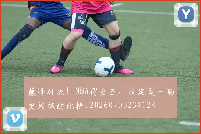 巅峰对决！NBA得分王，注定是一场史诗级的比拼_20260703234124